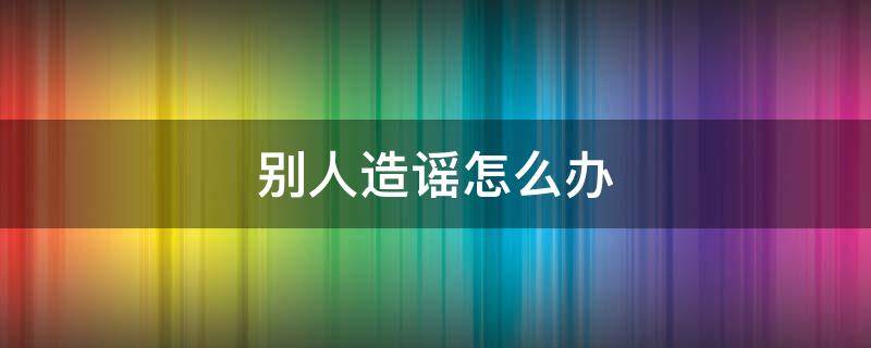别人造谣怎么办（遇到被别人造谣怎么办）