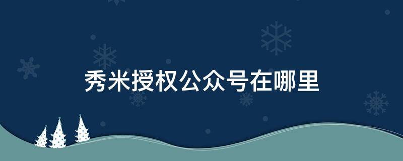 秀米授权公众号在哪里 秀米怎么授权微信公众号