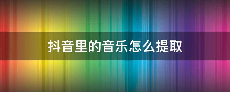 抖音里的音乐怎么提取 抖音里的音乐怎么提取到剪映里