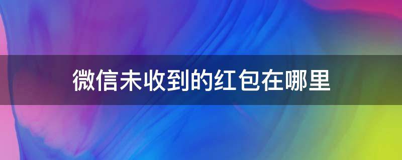 微信未收到的红包在哪里（微信未收到的红包在哪里查看金额消息）