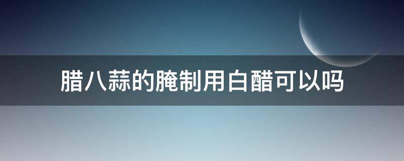 腊八蒜的腌制用白醋可以吗 白醋可不可以腌腊八蒜