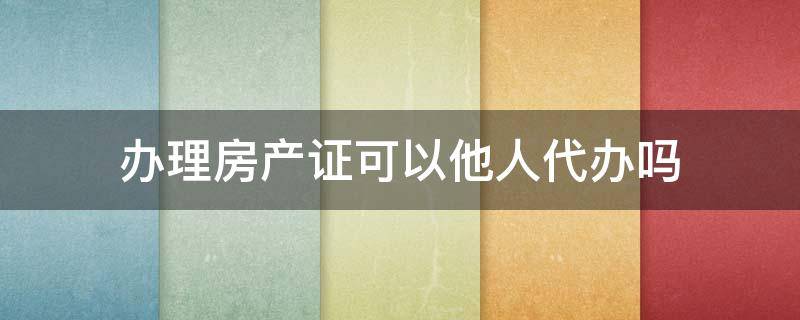 办理房产证可以他人代办吗 房产证能让人代办吗