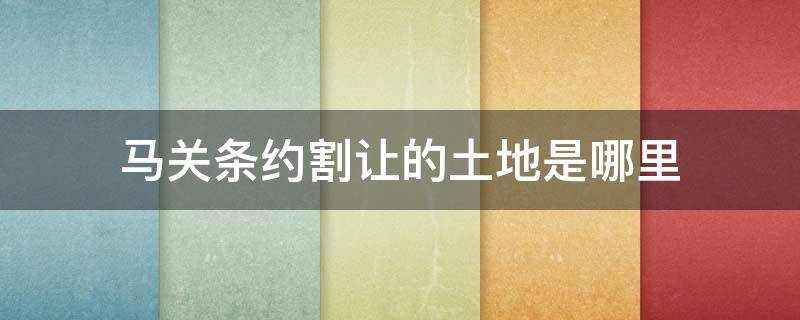 马关条约割让的土地是哪里 马关条约割让的土地什么时候回归的?