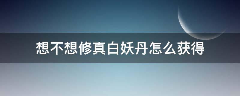 想不想修真白妖丹怎么获得 想不想修真白妖丹哪里获得
