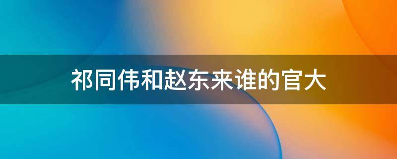祁同伟和赵东来谁的官大（祁同伟和赵东来谁的官职大）