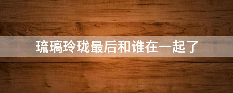 琉璃玲珑最后和谁在一起了（琉璃褚玲珑最后和谁在一起了）