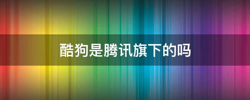 酷狗是腾讯旗下的吗（酷狗也是腾讯）