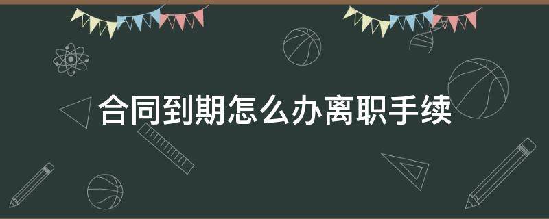 合同到期怎么办离职手续（合同到期怎么办理离职）
