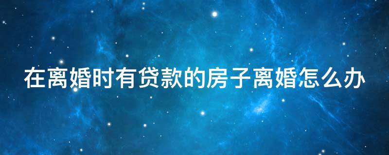 在离婚时有贷款的房子离婚怎么办（在离婚时有贷款的房子离婚怎么办呢）