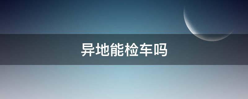 异地能检车吗 异地能检车吗小型车