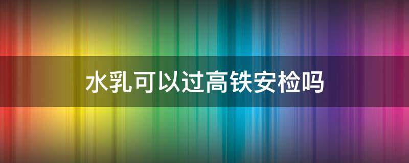 水乳可以过高铁安检吗（化妆水乳能过高铁安检吗）