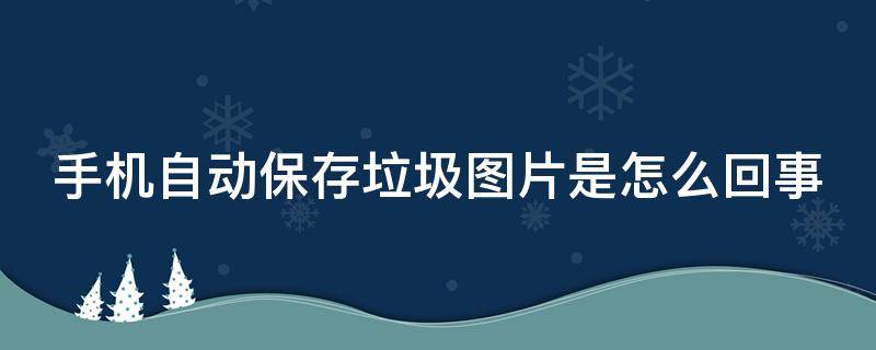 手机自动保存垃圾图片是怎么回事 手机自己保存垃圾图片