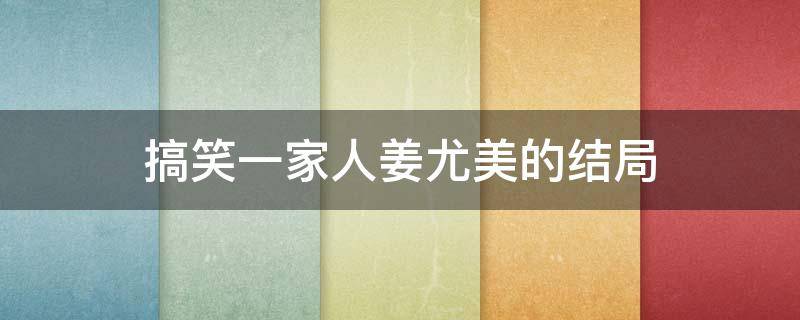 搞笑一家人姜尤美的结局（搞笑一家人中的姜尤美结局）