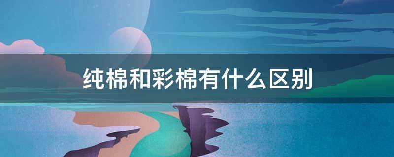 纯棉和彩棉有什么区别 纯棉和彩棉有什么区别哪个好
