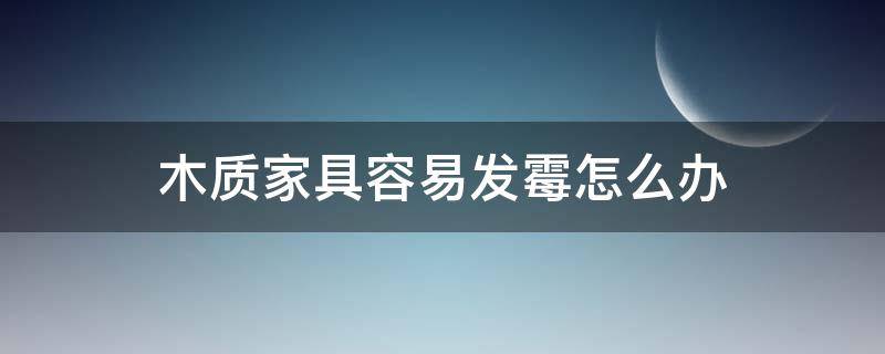 木质家具容易发霉怎么办（木质家具总是发霉怎么办）