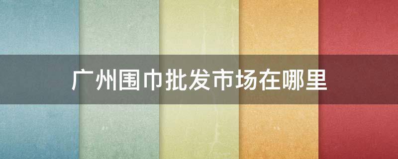 广州围巾批发市场在哪里（广州批发市场在哪里）