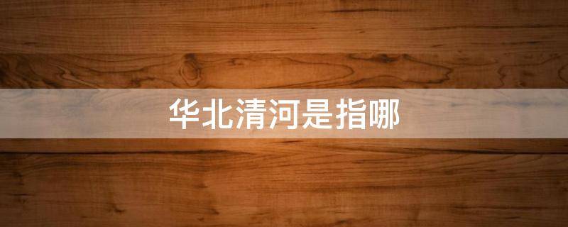 华北清河是指哪（华北清河属于哪里）