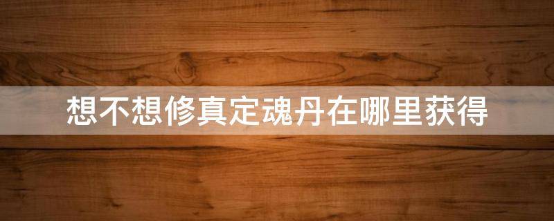 想不想修真定魂丹在哪里获得（想不想修真养魂仙丹在哪里获得）