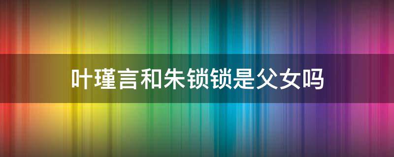 叶瑾言和朱锁锁是父女吗（叶谨言是朱锁锁的父亲）