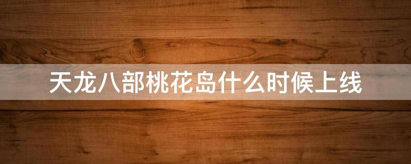 天龙八部桃花岛什么时候上线 天龙八部手游桃花岛多少级
