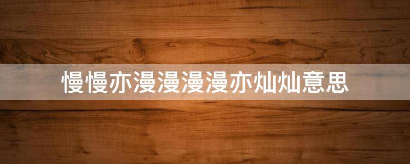 慢慢亦漫漫漫漫亦灿灿意思（慢慢亦漫漫,漫漫亦灿灿出自）