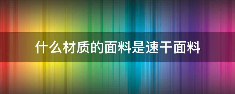 什么材质的面料是速干面料（速干面料是什么材质好）