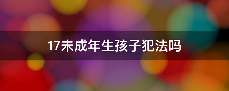 17未成年生孩子犯法吗（15未成年生孩子犯法吗）