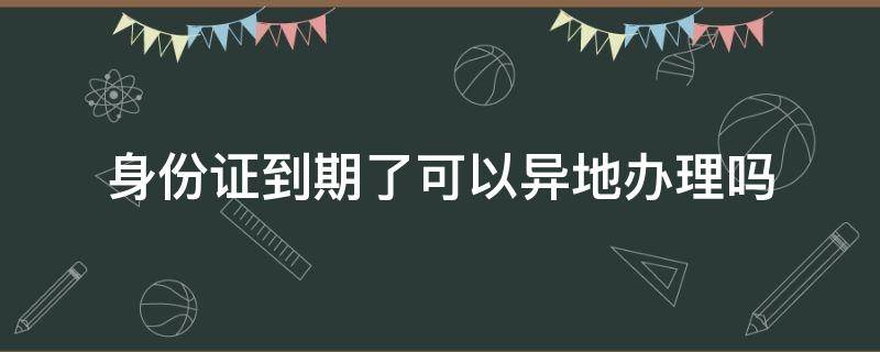 身份证到期了可以异地办理吗 身份证到期了可以异地办理吗武汉