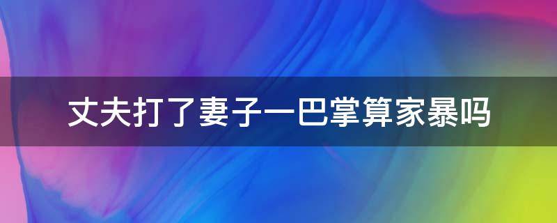 丈夫打了妻子一巴掌算家暴吗（打了老公一巴掌他还手算不算家暴）