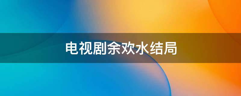 电视剧余欢水结局（电视剧余欢水的结局是什么）