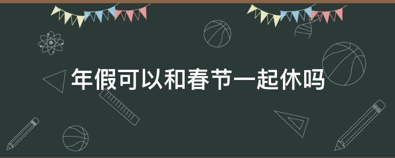 年假可以和春节一起休吗（年假可以和春节假期一起休吗）
