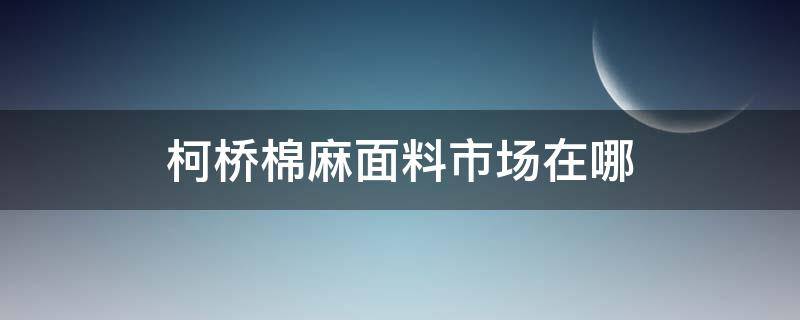 柯桥棉麻面料市场在哪 柯桥棉麻布在哪个市场