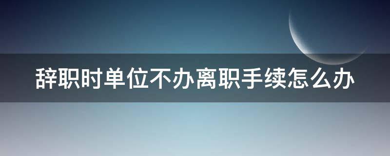 辞职时单位不办离职手续怎么办（辞职时单位不办离职手续怎么办理）