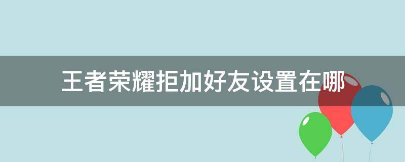 王者荣耀拒加好友设置在哪 王者荣耀在哪可以设置拒绝加好友
