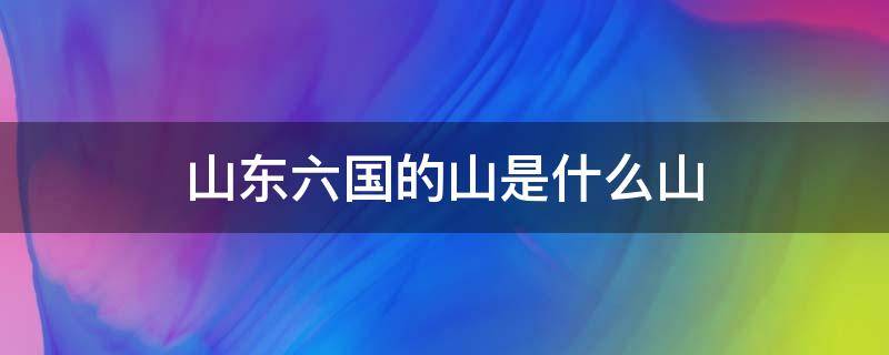 山东六国的山是什么山（山东六国的山指的是哪个山）