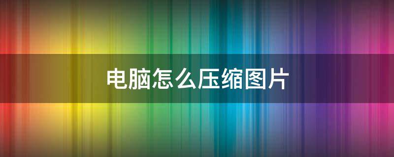 电脑怎么压缩图片（电脑怎么压缩图片打包发给别人）