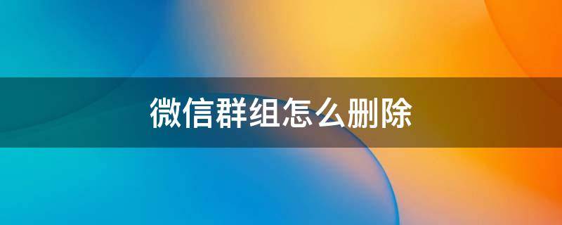 微信群组怎么删除（微信群组怎么删除一个人）