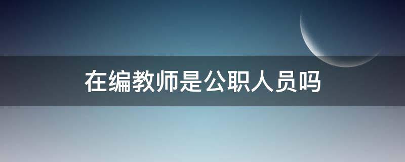 在编教师是公职人员吗（编制内教师属于公务员吗）