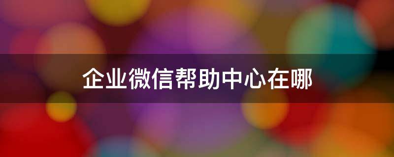 企业微信帮助中心在哪 企业微信在哪里弄