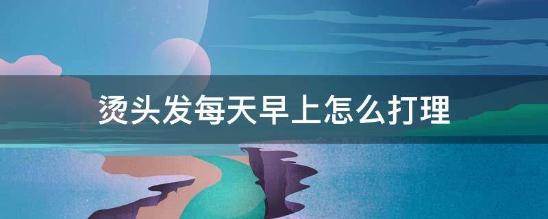 烫头发每天早上怎么打理 烫完头每天怎么打理发型