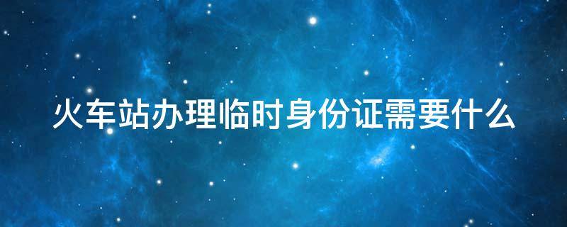 火车站办理临时身份证需要什么 火车站办理临时身份证需要什么多久