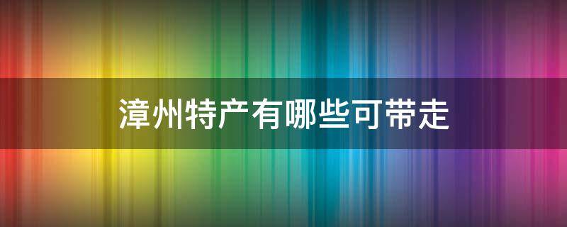 漳州特产有哪些可带走（漳州有什么可以带走的特产）
