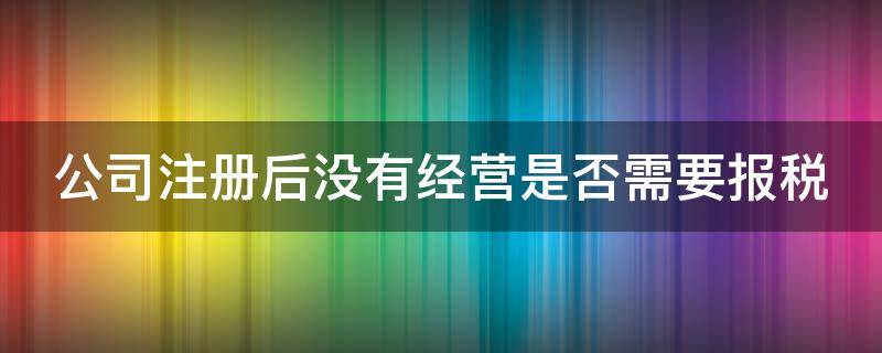 公司注册后没有经营是否需要报税（公司注册后没有经营是否需要报税呢）