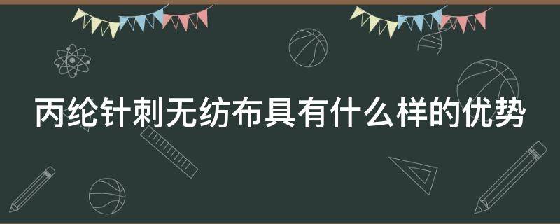 丙纶针刺无纺布具有什么样的优势（丙纶针刺无纺布具有什么样的优势条件）