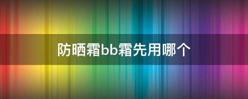 防晒霜bb霜先用哪个（防晒和BB霜先用哪个）