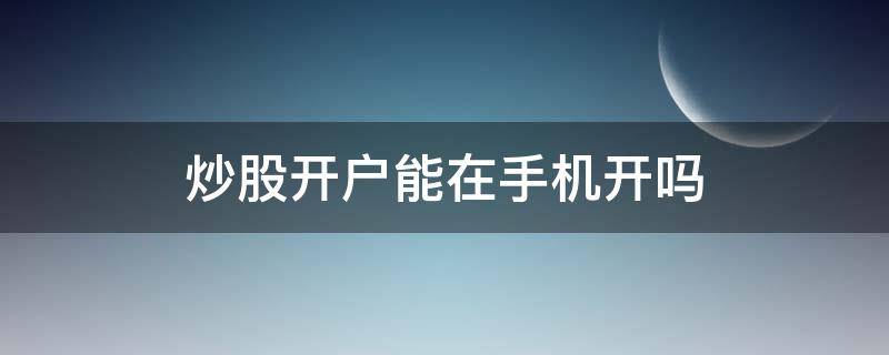 炒股开户能在手机开吗 炒股可以手机开户吗