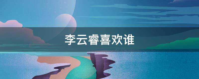 李云睿喜欢谁（李云睿究竟喜欢谁）