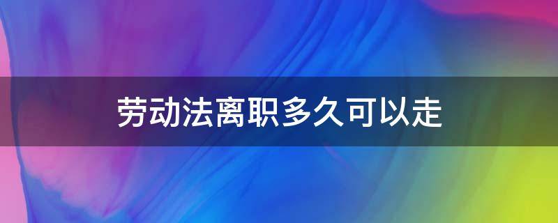 劳动法离职多久可以走 劳动合同法关于离职多久能走