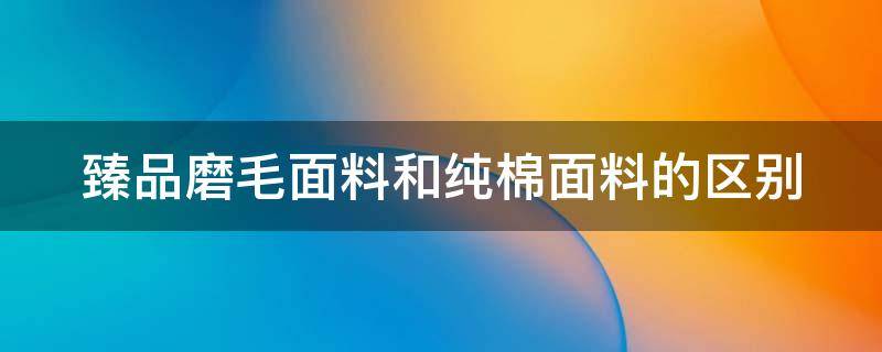 臻品磨毛面料和纯棉面料的区别（臻品磨毛面料和纯棉面料的区别图片）