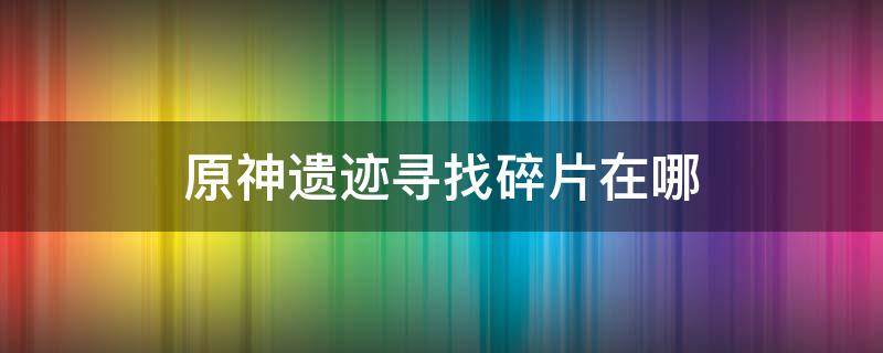 原神遗迹寻找碎片在哪（原神遗迹碎片遗迹在哪）